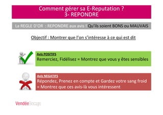Comment gérer sa E-Reputation ?
3- REPONDRE
La REGLE D’OR : REPONDRE aux avis ! Qu’ils soient BONS ou MAUVAIS
Objectif : Montrer que l’on s’intéresse à ce qui est dit
Avis POSITIFS
Remerciez, Fidélisez = Montrez que vous y êtes sensibles
Avis NEGATIFS
Répondez, Prenez en compte et Gardez votre sang froid
= Montrez que ces avis-là vous intéressent
 