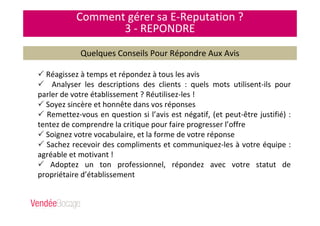 Comment gérer sa E-Reputation ?
3 - REPONDRE
Quelques Conseils Pour Répondre Aux Avis
Réagissez à temps et répondez à tous les avis
Analyser les descriptions des clients : quels mots utilisent-ils pour
parler de votre établissement ? Réutilisez-les !
Soyez sincère et honnête dans vos réponses
Remettez-vous en question si l’avis est négatif, (et peut-être justifié) :
tentez de comprendre la critique pour faire progresser l’offre
Soignez votre vocabulaire, et la forme de votre réponse
Sachez recevoir des compliments et communiquez-les à votre équipe :
agréable et motivant !
Adoptez un ton professionnel, répondez avec votre statut de
propriétaire d’établissement
 