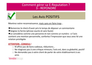 Comment gérer sa E-Reputation ?
3 - REPONDRE
Les Avis POSITIFS
Montrez votre reconnaissance, mais sans en faire trop…
Remerciez le client d’avoir pris le temps de déposer un commentaire
Soignez la forme (phrase courte et sans faute)
Le considérez comme une personne et non comme un numéro : si l’avis
contient une mention personnelle, confortez l’impression que vous avez lié une
relation privilégiée
ATTENTION - CONSEILS !
N’offrez pas de bons-cadeaux, réductions…
Ne réagissez pas à une critique mineure, l’avis est, dans sa globalité, positif
Ne demandez pas à votre client de parler de votre établissement à ses
amis
 