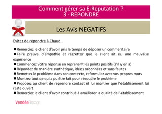 Comment gérer sa E-Reputation ?
3 - REPONDRE
Les Avis NEGATIFS
Evitez de répondre à Chaud…
Remerciez le client d’avoir pris le temps de déposer un commentaire
Faire preuve d’empathie et regretter que le client ait eu une mauvaise
expérience
Commencez votre réponse en reprenant les points positifs (s’il y en a)
Répondez de manière synthétique, idées ordonnées et sans fautes
Remettez le problème dans son contexte, reformulez avec vos propres mots
Montrez tout ce qui a pu être fait pour résoudre le problème
Proposez au client de reprendre contact et lui montrer que l’établissement lui
reste ouvert
Remerciez le client d’avoir contribué à améliorer la qualité de l’établissement
 