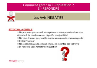 Comment gérer sa E-Reputation ?
3 - REPONDRE
Les Avis NEGATIFS
ATTENTION - CONSEILS !
Ne proposez pas de dédommagements : vous pourriez alors vous
attendre à de nombreux avis négatifs, non justifiés !
Ne vous énervez pas, tout le monde vous écoute et vous regarde !
Evitez l’humour
Ne répondez qu’à la critique émise, ne racontez pas votre vie
Et Pensez à vous remettre en question …
 