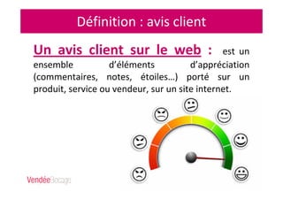 Définition : avis client
Un avis client sur le web : est un
ensemble d’éléments d’appréciation
(commentaires, notes, étoiles…) porté sur un
produit, service ou vendeur, sur un site internet.
 