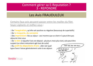 Certains faux avis peuvent passer entre les mailles du filet.
Soyez vigilants et méfiez-vous :
De l’exagération, qu’elle soit positive ou négative (beaucoup de superlatifs)
De la moquerie, du sarcasme
Des imprécisions liés au séjour : ceci montre que ce client n’a peut-être pas
séjourné chez vous
De la date à laquelle l’avis est déposé : plusieurs mois plus tard, cela peut être
suspect (un client mécontent agit tout de suite)
Du profil du dépositaire d’avis : aller voir quel
type d’avis il laisse généralement suite à ses séjours
Comment gérer sa E-Reputation ?
3 - REPONDRE
Les Avis FRAUDULEUX
 