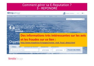 Comment gérer sa E-Reputation ?
3 - REPONDRE
Des informations très intéressantes sur les avis
et les fraudes sur ce lien :
http://www.tripadvisor.fr/vpages/review_mod_fraud_detect.html
 