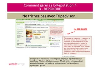 Comment gérer sa E-Reputation ?
3 - REPONDRE
Ne trichez pas avec Tripadvisor…
Le RED BADGE
Exemple d’un hôtel qui a encouragé ses employés à publier des avis
positifs sur TA et s’est fait démasquer. TA détruit les avis suspects et
ajoute le fameux « red badge », estimant que c’est la meilleure
« punition » qui soit.
 