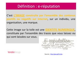 Définition : e-réputation
C’est L’IMAGE construite par l’ensemble des contenus
positifs ou négatifs sur internet, sur un individu, une
organisation, une marque.
Cette image sur la toile est une IDENTITE NUMERIQUE,
constituée par l’ensemble des traces que vous laissez ou
qui sont laissées sur vous.
Sources : http://goo.gl/CmJSy -
http://goo.gl/Cbhhy
 