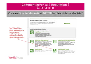 Comment gérer sa E-Reputation ?
4- SUSCITER
Comment Susciter des Avis et INCITER les clients à laisser des Avis ?
Fgfdbdbfdlmkjfmldsml
fdkmlf,sdmlf,sdqlmf,sl
mqd,vlm,dslv,dslv,mls
d,vlms,dlmv,vlm,sdmlSur Tripadvisor,
dans votre espace
Propriétaire,
utiliser les Outils
Marketing gratuits
 