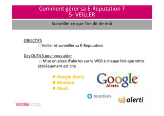 Comment gérer sa E-Reputation ?
5- VEILLER
Surveiller ce que l’on dit de moi
OBJECTIFS
Veiller et surveiller sa E-Reputation
Des OUTILS pour vous aider
Mise en place d’alertes sur le WEB à chaque fois que votre
établissement est cité
Google Alerts
Mention
Alerti
 