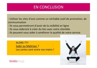 ALORS ???
Subir ou Maîtriser ?
Les cartes sont entre vos mains !
EN CONCLUSION
Utiliser les sites d’avis comme un véritable outil de promotion, de
communication
Ils vous permettront d’avoir de la visibilité en ligne
Ils vous aideront à créer du lien avec votre clientèle
Ils peuvent vous aider à améliorer la qualité de votre service
 