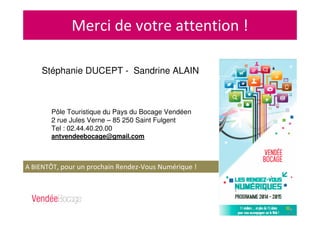 Merci de votre attention !
Stéphanie DUCEPT - Sandrine ALAIN
Pôle Touristique du Pays du Bocage Vendéen
2 rue Jules Verne – 85 250 Saint Fulgent
Tel : 02.44.40.20.00
antvendeebocage@gmail.com
A BIENTÔT, pour un prochain Rendez-Vous Numérique !
 