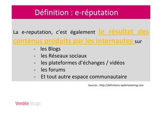 Définition : e-réputation
La e-reputation, c’est également le résultat des
contenus produits par les internautes sur
- les Blogs
- les Réseaux sociaux
- les plateformes d’échanges / vidéos
- les forums
- Et tout autre espace communautaire
Sources : http://definitions-webmarketing.com
 