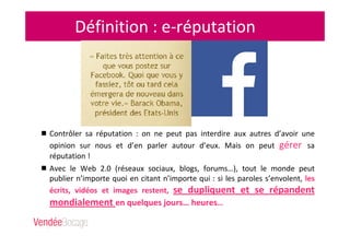 Définition : e-réputation
Contrôler sa réputation : on ne peut pas interdire aux autres d’avoir une
opinion sur nous et d’en parler autour d’eux. Mais on peut gérer sa
réputation !
Avec le Web 2.0 (réseaux sociaux, blogs, forums…), tout le monde peut
publier n’importe quoi en citant n’importe qui : si les paroles s’envolent, les
écrits, vidéos et images restent, se dupliquent et se répandent
mondialement en quelques jours… heures…
 