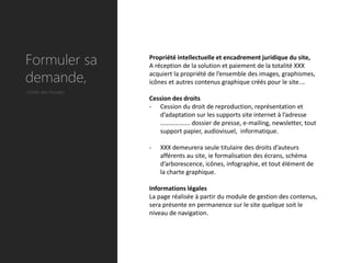 Formuler sa          Propriété intellectuelle et encadrement juridique du site,
                     A réception de la solution et paiement de la totalité XXX

demande,             acquiert la propriété de l’ensemble des images, graphismes,
                     icônes et autres contenus graphique créés pour le site.…
Cahier des charges
                     Cession des droits
                     - Cession du droit de reproduction, représentation et
                        d’adaptation sur les supports site internet à l’adresse
                        ………………. dossier de presse, e-mailing, newsletter, tout
                        support papier, audiovisuel, informatique.

                     -   XXX demeurera seule titulaire des droits d’auteurs
                         afférents au site, ie formalisation des écrans, schéma
                         d’arborescence, icônes, infographie, et tout élément de
                         la charte graphique.

                     Informations légales
                     La page réalisée à partir du module de gestion des contenus,
                     sera présente en permanence sur le site quelque soit le
                     niveau de navigation.
 