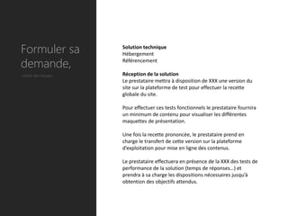 Formuler sa          Solution technique
                     Hébergement

demande,             Référencement

Cahier des charges   Réception de la solution
                     Le prestataire mettra à disposition de XXX une version du
                     site sur la plateforme de test pour effectuer la recette
                     globale du site.

                     Pour effectuer ces tests fonctionnels le prestataire fournira
                     un minimum de contenu pour visualiser les différentes
                     maquettes de présentation.

                     Une fois la recette prononcée, le prestataire prend en
                     charge le transfert de cette version sur la plateforme
                     d’exploitation pour mise en ligne des contenus.

                     Le prestataire effectuera en présence de la XXX des tests de
                     performance de la solution (temps de réponses…) et
                     prendra à sa charge les dispositions nécessaires jusqu’à
                     obtention des objectifs attendus.
 