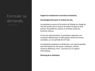 Formuler sa          Support et maintenance corrective et évolutive,


demande,             Accompagnement pour le contenu du site,

Cahier des charges   Le prestataire assurera la formation de l’équipe en charge du
                     site afin qu’elle soit en mesure de mettre en ligne et faire
                     évoluer l’ensemble du contenu et d’utiliser toutes les
                     fonctions retenus.

                     A l’issu de cette formation, le prestataire apportera une
                     assistance téléphonique à cette équipe, durant les heures
                     ouvrables, sur une période de 2/3 mois.

                     Le prestataire proposera un forfait pour une reprise partielle
                     des informations du site actuel (rubriques, articles,
                     contenus éditoriaux, liens…) fournies sur un support
                     informatique.

                     Planning de la réalisation
 