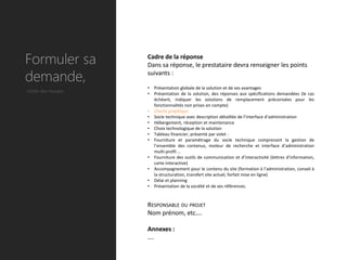 Formuler sa          Cadre de la réponse
                     Dans sa réponse, le prestataire devra renseigner les points

demande,             suivants :

                     •   Présentation globale de la solution et de ses avantages
Cahier des charges
                     •   Présentation de la solution, des réponses aux spécifications demandées (le cas
                         échéant, indiquer les solutions de remplacement préconisées pour les
                         fonctionnalités non prises en compte)
                     •   Charte graphique
                     •   Socle technique avec description détaillée de l’interface d’administration
                     •   Hébergement, réception et maintenance
                     •   Choix technologique de la solution
                     •   Tableau financier, présenté par volet :
                     •   Fourniture et paramétrage du socle technique comprenant la gestion de
                         l’ensemble des contenus, moteur de recherche et interface d’administration
                         multi-profil …
                     •   Fourniture des outils de communication et d’interactivité (lettres d’information,
                         carte interactive)
                     •   Accompagnement pour le contenu du site (formation à l’administration, conseil à
                         la structuration, transfert site actuel, forfait mise en ligne)
                     •   Délai et planning
                     •   Présentation de la société et de ses références.


                     RESPONSABLE DU PROJET
                     Nom prénom, etc….

                     Annexes :
                     ….
 
