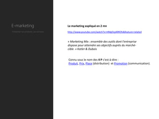 E-marketing                             Le marketing expliqué en 2 mn
Présenter ses produits, ses services.   http://www.youtube.com/watch?v=HMgOzpMROfs&feature=related


                                        « Marketing Mix : ensemble des outils dont l'entreprise
                                        dispose pour atteindre ses objectifs auprès du marché-
                                        cible. » Kotler & Dubois


                                        Connu sous le nom des 4 P c'est-à-dire :
                                        Produit, Prix, Place (distribution) et Promotion (communication).
 