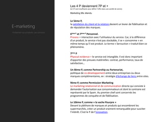 Les 4 P deviennent 7P et +
                                        les 4 P sont insuffisants pour définir l’offre dans une société de service.

                                        Marketing Mix étendu


                                        Le 5ème P,

E-marketing
                                        la satisfation du client et la relation devient un levier de fidélisation et
                                        de réputation des marques.
Présenter ses produits, ses services.
                                        6ème P et 7ème P Personnel.
                                        Process = interaction avec l’utilisateur du service. Car, à la différence
                                        d’un produit, le service n’est pas stockable, il se « consomme » en
                                        même temps qu’il est produit. Le terme « Servuction » traduit bien ce
                                        phénomène.

                                        7ème P
                                        Physical evidence = le service est intangible. Il est donc important
                                        d’apporter des preuves matérielles: contrat, performance, taux de
                                        satisfaction…

                                        Un 8ème P, comme Partnership ou Partenariat,
                                        politique de co-développement entre deux entreprises ou deux
                                        marques complémentaires, ex : stratégie d’échange de liens entre sites.

                                        9ème P, comme Permission Marketing
                                        Le marketing relationnel et de communication directe qui consiste à
                                        demander l’autorisation aux consommateurs et dont le contraire est
                                        représenté par le Spam. Au premier chef sont concernés les
                                        programmes de conquête et de fidélisation.

                                        Le 10ème P, comme » la vache Pourpre »
                                        Devant la pléthore de marques et produits qui encombrent les
                                        supermarchés, créer un produit vraiment remarquable pour susciter
                                        l’intérêt. C’est le P de l’innovation.
 