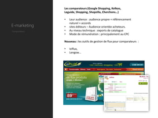 Les comparateurs (Google Shopping, Kelkoo,
               Leguide, Shopping, Shopzilla, Cherchons…)

               •   Leur audience : audience propre + référencement
                   naturel + accords
E-marketing    •   sites éditeurs – Audience orientée acheteurs.
Comparateurs   •   Au niveau technique : exports de catalogue
               •   Mode de rémunération : principalement au CPC

               Nouveau : les outils de gestion de flux pour comparateurs :

               •   Iziflux,
               •   Lengow…
 