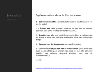 E-marketing         Top 10 des actions à la sortie d’un site Internet.
Actions de sortie

                    1 – Déterminer mes cibles (qui sont vos futurs client ou utilisateur de vos
                    service web…)

                    2 – Étudier mes cibles (centres d’intérêts, ou peu t’on les trouver,
                    comment peut-on les toucher, comment leur parler,…)

                    3 – Travailler mon offre pour quelle fasse mouche (Avec le meilleur trafic
                    au monde, si votre offre n’est pas performante, vous allez perdre votre
                    temps)

                    4 – Optimiser mes flux de navigation sur mes offres phares

                    5 – Déterminer et rédiger mon plan de référencement (quels mots-clefs,
                    quels médias utiliser pour amener mes cibles sur mon site, comment
                    qualifier mes visiteurs, comment améliorer mon taux de
                    transformation,…)

                    … suite



                    http://www.ecomblog.fr/2010/03/le-top-10-des-actions-marketing-pour-le-lancement-dun-nouveau-site/
 