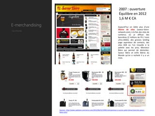 2007 : ouverture
                                                                                               Équilibre en 2012
                                                                                               1,6 M € CA
E-merchandising                                                                               Aujourd’hui on édite plus d’une
                                                                                              30aine de sites (saveur-biere-
Cas d’école
                                                                                              network.com), à la fois des sites de
                                                                                              contenus où je diffuse des
                                                                                              bannières (2 millions de PV / mois
                                                                                              ultra-ciblée), des grosses landing
                                                                                              page aspirateur de contacts, des
                                                                                              sites B2B où l’on travaille à la
                                                                                              palette avec les pros, Monsieur
                                                                                              Bière qui permet de destocker,
                                                                                              Saveur Bière et enfin Bières du
                                                                                              Monde qu’on a racheté il y a un
                                                                                              mois.




                  Sources : http://www.capitaine-commerce.com/2012/06/22/31903-entrepreneur-a-succes-julien-lemarchand-de-saveur-
                  biere-com/
 