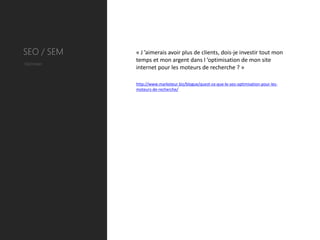 SEO / SEM   « J ’aimerais avoir plus de clients, dois-je investir tout mon
            temps et mon argent dans l ’optimisation de mon site
Optimiser
            internet pour les moteurs de recherche ? »

            http://www.marketeur.biz/blogue/quest-ce-que-le-seo-optimisation-pour-les-
            moteurs-de-recherche/
 
