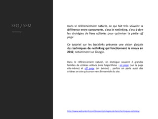 SEO / SEM    Dans le référencement naturel, ce qui fait très souvent la
             différence entre concurrents, c'est le netlinking, c'est-à-dire
Netlinking
             les stratégies de liens utilisées pour optimiser la partie off
             page.

             Ce tutoriel sur les backlinks présente une vision globale
             des techniques de netlinking qui fonctionnent le mieux en
             2012, notamment sur Google.


             Dans le référencement naturel, on distingue souvent 2 grandes
             familles de critères utilisés dans l'algorithme : on page (sur la page
             elle-même) et off page (en dehors) ; parfois on parle aussi des
             critères on site qui concernent l'ensemble du site.




             http://www.webrankinfo.com/dossiers/strategies-de-liens/techniques-netlinking
 