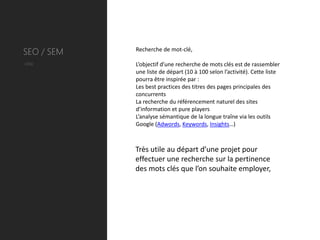 SEO / SEM   Recherche de mot-clé,

Utile       L’objectif d’une recherche de mots clés est de rassembler
            une liste de départ (10 à 100 selon l’activité). Cette liste
            pourra être inspirée par :
            Les best practices des titres des pages principales des
            concurrents
            La recherche du référencement naturel des sites
            d’information et pure players
            L’analyse sémantique de la longue traîne via les outils
            Google (Adwords, Keywords, Insights…)



            Très utile au départ d’une projet pour
            effectuer une recherche sur la pertinence
            des mots clés que l’on souhaite employer,
 
