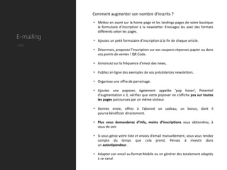 Comment augmenter son nombre d’inscrits ?
            • Mettez en avant sur la home page et les landings pages de votre boutique
              le formulaire d’inscription à la newsletter. Envisagez les avec des formats
              différents selon les pages.
E-mailing   • Ajoutez un petit formulaire d’inscription à la fin de chaque article.
Utile
            • Désormais, proposez l’inscription sur vos coupons réponses papier ou dans
              vos points de ventes ! QR Code.

            • Annoncez sur la fréquence d’envoi des news,

            • Publiez en ligne des exemples de vos précédentes newsletters.

            • Organisez une offre de parrainage.

            • Ajoutez une popover, également appelée ‘pop hover’, Potentiel
              d’augmentation x 3, vérifiez que votre popover ne s’affiche pas sur toutes
              les pages parcourues par un même visiteur.

            • Donnez envie, offrez à l’abonné un cadeau, un bonus, dont il
              pourra bénéficier directement.

            • Plus vous demanderez d’info, moins d’inscriptions vous obtiendrez, à
              vous de voir.

            • Si vous gérez votre liste et envois d’email manuellement, vous vous rendez
              compte du temps que cela prend. Pensez à investir dans
              un autorépondeur.

            • Adapter son email au format Mobile ou en générer des totalement adaptés
              à ce canal.
 