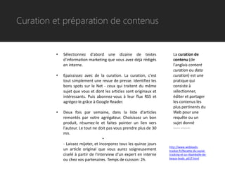 Curation et préparation de contenus


         •   Sélectionnez d'abord une dizaine de textes                  La curation de
             d'information marketing que vous avez déjà rédigés          contenu (de
             en interne.                                                 l'anglais content
                                                                         curation ou data
         •   Epaississez avec de la curation. La curation, c'est         curation) est une
             tout simplement une revue de presse. Identifiez les         pratique qui
             bons spots sur le Net - ceux qui traitent du même           consiste à
             sujet que vous et dont les articles sont originaux et       sélectionner,
             intéressants. Puis abonnez-vous à leur flux RSS et          éditer et partager
             agrégez-le grâce à Google Reader.                           les contenus les
                                                                         plus pertinents du
         •   Deux fois par semaine, dans la liste d'articles             Web pour une
             remontés par votre agrégateur. Choisissez un bon            requête ou un
             produit, résumez-le et faites pointer un lien vers          sujet donné
             l'auteur. Le tout ne doit pas vous prendre plus de 30       Source wikipedia

             mn.
                                     •
             - Laissez mijoter, et incorporez tous les quinze jours
                                                                      http://www.webleads-
             un article original que vous aurez soigneusement         tracker.fr/Recette-du-social-
             ciselé à partir de l'interview d'un expert en interne    tracking-et-sa-ribambelle-de-
                                                                      beaux-leads_a617.html
             ou chez vos partenaires. Temps de cuisson: 2h.
 
