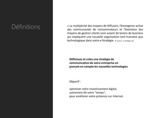 Définitions   « La multiplicité des moyens de diffusion, l’émergence active
              des communautés de consommateurs et l’évolution des
              moyens de gestion clients sont autant de leviers de business
              qui impliquent une nouvelle organisation tant humaine que
              technologique dans votre e-Stratégie. » source : e-stratege.com




               Définissez et créez une stratégie de
               communication de votre entreprise en
               prenant en compte les nouvelles technologies



               Objectif :

               optimiser votre investissement digital,
               autrement dit votre “temps”,
               pour améliorer votre présence sur Internet.
 