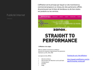 L’affiliation est le principe par lequel un site marchand ou
                     commercial propose à un réseau de sites partenaires affiliés
                     de promouvoir par le biais de bandeaux ou de liens textes
                     ses produits ou ses services.

Publicité Internet
Affiliation




                     L’affiliation et les régies

                     Mise en relation annonceurs et éditeurs
                     Assurent les mesures et garantissent les paiements
                     Paiement au CPC, CPA, CPM

                     Les types de sites affiliés :                        Tracking de suivi. Net affiliation

                     •     Sites de contenus                              http://www6.netaffiliation.com/im
                     •     Sites de bons de réduction ou de cash back
                                                                          ages/fr/tracking_ventes.pdf
                     •     Comparateurs
                     •     Emailers
                     •     Blogs
 