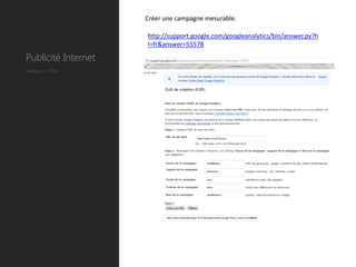 Créer une campagne mesurable.

                     http://support.google.com/googleanalytics/bin/answer.py?h
                     l=fr&answer=55578

Publicité Internet
Mesure : UTM
 