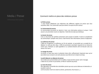 Media / Presse               Comment mettre en place des relations presse
Communiquer avec la presse
                             Le fichier presse,
                              il vous faudra téléphoner aux rédactions des différents organes de presse que vous
                             souhaitez cibler. Puis, demander quel journaliste s’occupe de votre secteur.

                             Le communiqué de presse,
                             Le communiqué de presse est destiné à livrer une information précise et unique. Il doit
                             assurer une promotion neutre et objective. Il doit être de style journalistique.

                             Le dossier de presse
                             C'est un document de synthèse présentant votre projet en totalité. Il vient en complément
                             du communiqué. Complet mais concis, il doit énoncer des informations claires et objectives.

                             La conférence de presse
                             L’idéal est d’organiser la conférence en fin de matinée. Le journaliste qui a accepté de se
                             déplacer ne doit pas être déçu. L'effet de promotion escompté risquerait de se retourner
                             contre vous. Prévoyer un cadre agréable et un cocktail dinatoire afin de discuter avec eux
                             autour d’un verre.

                             Le voyage de presse
                             Là encore, ce que vous aurez à présenter devra être suffisamment important pour qu'un
                             journaliste vous consacre une voire plusieurs journées de son emploi du temps.

                             Le petit-déjeuner ou déjeuner de presse
                             Ces rendez-vous personnalisés sont le meilleur moyen de faire passer votre message.
                             L’idéal est d’y convier le journaliste, le PDG et l’attaché de presse.

                             La revue de presse
                             Elle regroupera l'ensemble des retombées presse que vous aurez obtenues et deviendra un
                             excellent outils de
                             communication interne et externe (clients, partenaires, fournisseurs…).
 