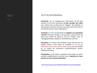 SMO     Les 4 P du Social Marketing

Utile
        Permission, car le marketing de l’interruption ne fait plus
        recette et qu’il faut maintenant se faire accepter des cibles
        pour rentrer dans la discussion et “engager” des individus ou
        des groupes (souvenez-vous que vous avez avant tout à faire à
        des profils, pas des clients “physiques”),

        Proximité, où il est recommandé de s’adapter aux spécificités
        “locales” (services, tonalité, us et coutumes…) pour toucher de
        façon plus subtile les cibles et non les “irradier” avec un
        message générique valable sur l’ensemble des marchés,

        Perception, où l’auteur nous explique à juste titre que sur les
        médias sociaux il faut savoir se contenter de ce que les
        utilisateurs veulent bien montrer d’eux-mêmes (sur leurs profils
        ou au travers de mécanisme d’authentification comme
        Facebook Connect),

        Participation, où les clients / prospects sont invités non pas à
        prendre complètement le contrôle mais à s’exprimer sur leurs
        besoins ou leurs souhaits d’évolution.


        http://www.mediassociaux.fr/2009/12/09/les-4-p-du-social-marketing/
 