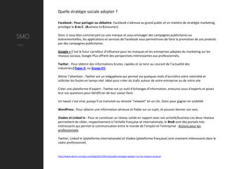 Quelle stratégie sociale adopter ?

        Facebook : Pour partager ou débattre. Facebook s’adresse au grand public et en matière de stratégie marketing,
        privilégie le B.to.C. (Business to Consumer).


SMO     Donc si vous êtes commerçant ou une marque et vous envisager des campagnes publicitaires ou
        évènementielles, les applications et services de Facebook vous permettrons de faire la promotion de vos produits
Utile   par des campagnes publicitaires.

        Google + C’est le futur carrefour d’influence pour les marques et les entreprises adeptes du marketing sur les
        réseaux sociaux, Google Plus offrent des perspectives intéressantes aux professionnels,

        Twitter : Pour obtenir des informations brutes, rapides et se tenir au courant de l’actualité des
        industries.( Paper.li, ou Scoop.it!).

        Attirer l’attention : Twitter est un mégaphone qui permet via quelques mots d’accroître votre notoriété et
        solliciter les foules en temps réel. Idéal pour créer du trafic autour de votre entreprise ou de votre site

        Créer une plateforme d’expert : Twitter est un outil d’échanges d’information, entourez vous d’experts et posez
        leur vos questions pour bénéficier de leur savoir-faire

        Un tweet c’est viral, puisqu’il se transmet ou renvoie “retweet” en un clic. Donc pour gagner en visibilité

        WordPress : Pour obtenir une information sérieuse et fiable sur un sujet, et pouvoir donner son avis,

        Viadeo et Linked In : Pour se constituer un réseau solide en rapport avec son activité/business Les deux réseaux
        permettent de cibler, respectivement à l’échelle française et internationale, le BtoB sont des portails très
        intéressants qui permet la communication entre le monde de l’emploi et l’entreprise : Actions pour les
        professionnels

        Twitter, Linked In (plateforme internationale) et Viadeo (plateforme française) sont vraiment intéressants dans le
        cadre professionnel,


        http://www.abime-concept.com/blog/2012/05/16/quelle-strategie-adopter-sur-les-reseaux-sociaux/
 