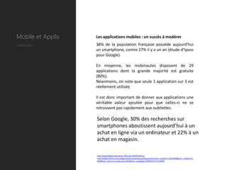 Mobile et Applis   Les applications mobiles : un succès à modérer
Quelle coût        38% de la population française possède aujourd'hui
                   un smartphone, contre 27% il y a un an (étude d’Ipsos
                   pour Google).

                   En moyenne, les mobinautes disposent de 29
                   applications dont la grande majorité est gratuite
                   (80%).
                   Néanmoins, on note que seule 1 application sur 3 est
                   réellement utilisée.

                   Il est donc important de donner aux applications une
                   véritable valeur ajoutée pour que celles-ci ne se
                   retrouvent pas rapidement aux oubliettes.

                   Selon Google, 30% des recherches sur
                   smartphones aboutissent aujourd’hui à un
                   achat en ligne via un ordinateur et 22% à un
                   achat en magasin.

                   http://www.dolist.net/revue,7201,top_B4D4155D,Le-
                   mail,mobile,chiffres,cles,usages,freins,et,bonnes,pratiques.html?utm_content=13236446&utm_medium=E-
                   Mail&utm_source=e-news-juin-2012&utm_campaign=PROSPECTS-4133544
 