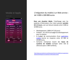 Mobile et Applis   L'intégration du mobile à un Web service :
Quelle coût        de 5 000 à 100 000 euros


                   Dans une situation idéale, l'interfaçage avec les
                   systèmes d'information d'un client peuvent prendre
                   10 à 15 jours, soit une facture évaluée entre 5 000 et
                   10 000 euros.

                   •   Développement. 5000 € HT (10 jours).
                   •   Création : 25 à 30 % du budget de développement
                       pour la création.
                   •   le budget de communication d'une application
                       mobile tourne en moyenne entre 10 000 et
                       20 000 euros,
                   •   Certaines entreprises louent des bases de
                       numéros de mobiles (compter entre 150 et
                       250 euros pour 1 000 numéros),



                   http://www.journaldunet.com/ebusiness/internet-mobile/cout-application-
                   iphone/interfacage-aux-systemes-d-information.shtml
 