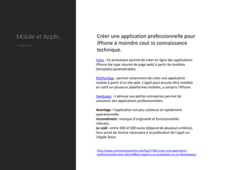 Mobile et Applis   Créer une application professionnelle pour
Quelle coût        iPhone à moindre cout ss connaissance
                   technique.
                   Isites : Ce prestataire permet de créer en ligne des applications
                   iPhone (de type résumé de page web) à partir de modèles
                   (template) paramétrables.

                   MotherApp : permet notamment de créer une application
                   mobile à partir d'un site web. L'appli peut ensuite être installée
                   en natif sur plusieurs plateformes mobiles, y compris l'iPhone.

                   Swebapps : s'adresse aux petites entreprises permet de
                   concevoir des applications professionnelles.

                   Avantage : l'application est peu coûteuse et rapidement
                   opérationnelle.
                   Inconvénient : manque d'originalité et fonctionnalités
                   réduites.
                   Le coût : entre 100 et 500 euros (dépend de plusieurs critères),
                   hors achat de licence nécessaire à la publication de l'appli sur
                   l'Apple Store.


                   http://www.commentcamarche.net/faq/27369-creer-une-application-
                   professionnelle-pour-iphone#faire-appel-a-un-prestataire-ou-un-developpeur
 