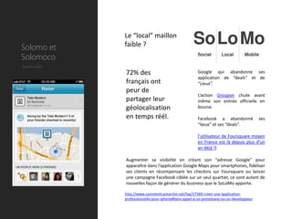 Le “local” maillon
Solomo et     faible ?
Solomoco
Quelle coût
              72% des                                   Google qui abandonne ses
                                                        application de “deals” et de
              français ont                              “Lieux”.
              peur de
                                                        L’action Groupon chute avant
              partager leur                             même son entrée officielle en
              géolocalisation                           bourse.

              en temps réél.                            Facebook a abandonné               ses
                                                        “lieux” et ses “deals”.

                                                        l’utilisateur de Foursquare moyen
                                                        en France est là depuis plus d’un
                                                        an déjà !)

              Augmenter sa visibilité en créant son “adresse Google” pour
              apparaître dans l’application Google Maps pour smartphones, fidéliser
              ses clients en récompensant les checkins sur Foursquare ou lancer
              une campagne Facebook ciblée sur un seul quartier, ce sont autant de
              nouvelles façon de générer du business que le SoLoMo apporte.

              http://www.commentcamarche.net/faq/27369-creer-une-application-
              professionnelle-pour-iphone#faire-appel-a-un-prestataire-ou-un-developpeur
 
