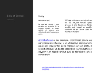 Solo et Soloco   Fancy
Quel deal ?
                 Exemple de Deal :                          250 000 utilisateurs enregistrés et
                                                            les 16 700,000 fancies après
                 Le deal est simple : vous                  presque 2 ans d’existence Fancy
                 partagez un produits de la
                 marque, recevez un badge
                                                            semble avoir trouvé un modèle
                 spécial, et obtenez une                    cohérent et en phase avec la
                 réduction à valoir lors de votre           réalité du marché.
                 achat.


                 Archiduchesse a, par exemple, récemment conclu un
                 partenariat avec Fancy : si un utilisateur bookmarke 5
                 paires de chaussettes de la marque sur son profil, il
                 se voit attribuer un badge spécifique « Archiduchesse
                 Royalty », et reçoit surtout 10% de réduction sur sa
                 commande.




                      http://www.blogoergosum.com/32123-decouvrez-fancy-la-plus-sociale-des-
                      marketplaces
 