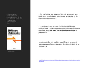 Marketing        « le marketing est devenu l’art de proposer une
                 expérience non linéaire, fonction de la marque et de
synchronisé et   chaque consommateur ».
connecté
Utile

                 « La pertinence est un exercice d’authenticité et de
                 transparence. On peut mentir dans un message, dans une
                 invitation, mais pas dans une expérience vécue par la
                 personne »




                 « …comprendre et à traduire les différents besoins et
                 attentes des différents segments de cibles vis-à-vis de la
                 marque… »

 Marco Tinelli




                 http://www.marketing-professionnel.fr/bibliographie/marketing-synchronise-marco-tinelli-eyrolles-
                 201202.html
 