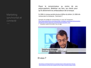 Placer le consommateur au centre de vos
                 préoccupations. Mobiliser ses fans, ses clients pour
                 qu’ils deviennent les ambassadeurs de la marque.

Marketing        En 2004, la marque perdait plusieurs Million de dollars. En 2006 elle
                 renoue avec la croissance. Comment ?
synchronisé et
connecté
                 Exemples de stratégie de consommateurs au cœur de l’entreprises :
                 http://www.dailymotion.com/video/xrl6tp_strategies-marketing-communication-
                 perspectives-feiyue-lego-fnac-et-bred-banque-populaire_tech
Utile            • Visualiser à partir de 2mn46. Fnac et Lego




                 Et vous ?

                  http://www.e-marketing.fr/Article-A-La-Une/Lego-teste-la-realite-augmentee-1752.htm
                  http://socialtimes.com/how-fans-changed-the-face-of-legos-marketing-strategy_b14640
 