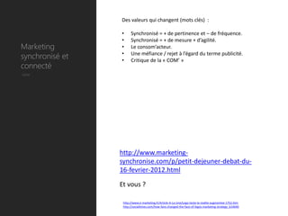 Des valeurs qui changent (mots clés) :

                 •     Synchronisé = + de pertinence et – de fréquence.
                 •     Synchronisé = + de mesure + d’agilité.
Marketing        •     Le consom’acteur.
synchronisé et   •
                 •
                       Une méfiance / rejet à l’égard du terme publicité.
                       Critique de la « COM’ »
connecté
Utile




                 http://www.marketing-
                 synchronise.com/p/petit-dejeuner-debat-du-
                 16-fevrier-2012.html

                 Et vous ?

                  http://www.e-marketing.fr/Article-A-La-Une/Lego-teste-la-realite-augmentee-1752.htm
                  http://socialtimes.com/how-fans-changed-the-face-of-legos-marketing-strategy_b14640
 