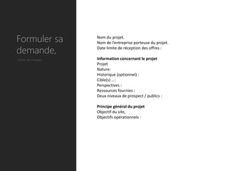 Formuler sa          Nom du projet.
                     Nom de l’entreprise porteuse du projet.

demande,             Date limite de réception des offres :

Cahier des charges   Information concernant le projet
                     Projet
                     Nature:
                     Historique (optionnel) :
                     Cible(s) …:
                     Perspectives :
                     Ressources fournies :
                     Deux niveaux de prospect / publics :

                     Principe général du projet
                     Objectif du site,
                     Objectifs opérationnels :
 
