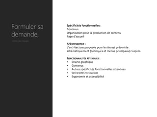 Formuler sa          Spécificités fonctionnelles :
                     Contenus

demande,             Organisation pour la production de contenu
                     Page d’accueil
Cahier des charges
                     Arborescence :
                     L'architecture proposée pour le site est présentée
                     schématiquement (rubriques et menus principaux) ci-après.

                     FONCTIONNALITÉS ATTENDUES :
                     • Charte graphique
                     • Contenus
                     • Autres spécificités fonctionnelles attendues
                     • SPÉCIFICITÉS TECHNIQUES
                     • Ergonomie et accessibilité
 