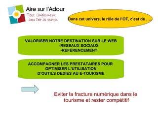 Eviter la fracture numérique dans le  tourisme et rester compétitif Dans cet univers, le rôle de l’OT, c’est de ….. VALORISER NOTRE DESTINATION SUR LE WEB -RESEAUX SOCIAUX -REFERENCEMENT ACCOMPAGNER LES PRESTATAIRES POUR  OPTIMISER L’UTILISATION D’OUTILS DEDIES AU E-TOURISME 