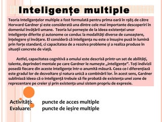Inteligenţe multiple Teoria Inteligenţelor multiple a fost formulată pentru prima oară în 1985 de către Horward Gardner şi este considerată una dintre cele mai importante descoperiri în domeniul învăţării umane.  Teoria lui porneşte de la ideea existenţei unor inteligenţe diferite şi autonome ce conduc la modalităţi diverse de cunoaştere, înţelegere şi învăţare. El consideră că inteligenţa nu este o însuşire pusă în lumină prin forţe standard, ci capacitatea de a rezolva probleme şi a realiza produse în situaţii concrete de viaţă. Astfel, capacitatea cognitivă a omului este descrisă printr-un set de abilităţi, talente, deprinderi mentale pe care Gardner le numeşte ,,inteligenţe”. Toţi indivizii posedă fiecare din aceste inteligenţe într-o anumită măsură. Ceea ce-i diferenţiază este gradul lor de dezvoltare şi natura unică a combinării lor. În acest sens, Gardner subliniază ideea că o inteligenţă trebuie să fie probată de existenţa unei zone de reprezentare pe creier şi prin existenţa unui sistem propriu de expresie. Activit ăţi: puncte de acces multiple Evaluare :  puncte de ieşire multiple 