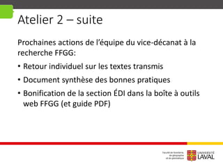 Atelier 2 – suite
Prochaines actions de l’équipe du vice-décanat à la
recherche FFGG:
• Retour individuel sur les textes transmis
• Document synthèse des bonnes pratiques
• Bonification de la section ÉDI dans la boîte à outils
web FFGG (et guide PDF)
 