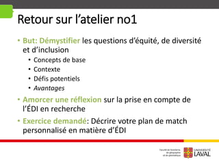 Retour sur l’atelier no1
• But: Démystifier les questions d’équité, de diversité
et d’inclusion
• Concepts de base
• Contexte
• Défis potentiels
• Avantages
• Amorcer une réflexion sur la prise en compte de
l’ÉDI en recherche
• Exercice demandé: Décrire votre plan de match
personnalisé en matière d’ÉDI
 